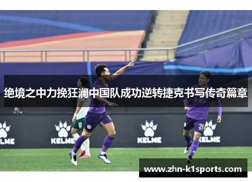 绝境之中力挽狂澜中国队成功逆转捷克书写传奇篇章 绝境之中力挽狂澜中国队成功逆转捷克书写传奇篇章