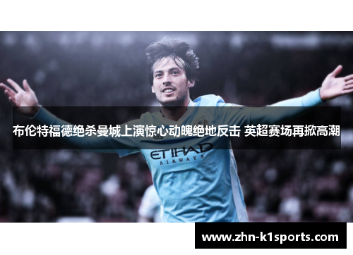 布伦特福德绝杀曼城上演惊心动魄绝地反击 英超赛场再掀高潮